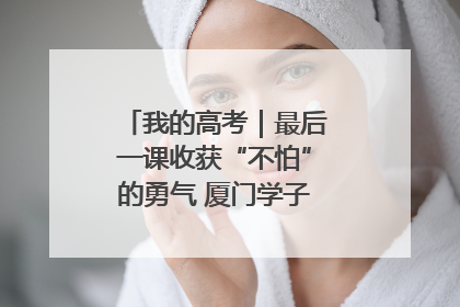 我的高考｜最后一课收获“不怕”的勇气 厦门学子万里同风赴新程