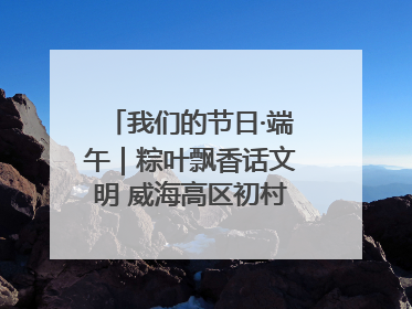 我们的节日·端午｜粽叶飘香话文明 威海高区初村镇端午系列活动亮点纷呈