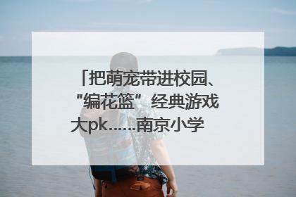 把萌宠带进校园、“编花篮”经典游戏大pk……南京小学花式“庆六一”