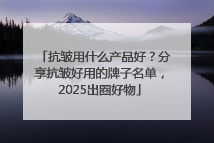 抗皱用什么产品好？分享抗皱好用的牌子名单，2025出圈好物