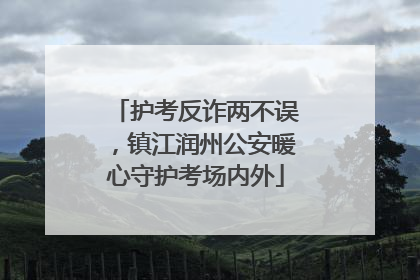 护考反诈两不误，镇江润州公安暖心守护考场内外