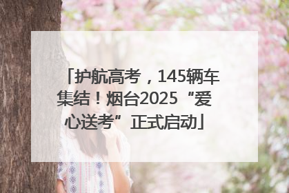 护航高考，145辆车集结！烟台2025“爱心送考”正式启动