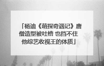 杨迪《萌探奇遇记》唐僧造型被吐槽 也挡不住他综艺收视王的体质