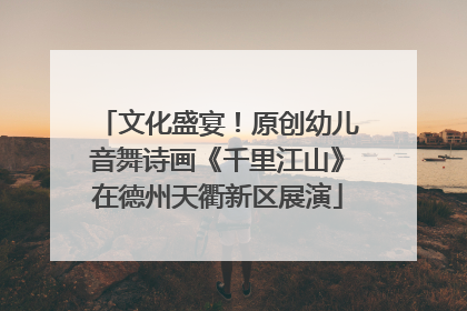 文化盛宴！原创幼儿音舞诗画《千里江山》在德州天衢新区展演