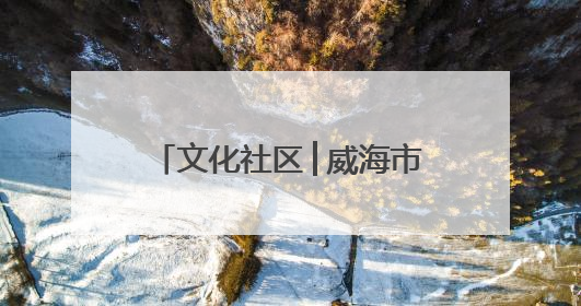 文化社区│威海市文登区东城社区：文化“引擎”驱动 幸福社区“加速跑”
