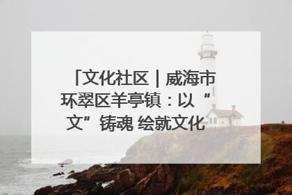 文化社区｜威海市环翠区羊亭镇：以“文”铸魂 绘就文化社区新画卷