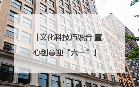 文化科技巧融合 童心创意迎“六一”