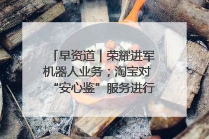 早资道｜荣耀进军机器人业务；淘宝对“安心鉴”服务进行逐步下线调整