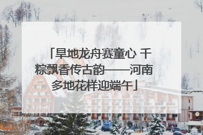 旱地龙舟赛童心 千粽飘香传古韵——河南多地花样迎端午