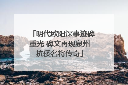 明代欧阳深事迹碑重光 碑文再现泉州抗倭名将传奇