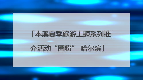 本溪夏季旅游主题系列推介活动“圈粉” 哈尔滨