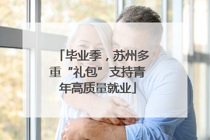 毕业季，苏州多重“礼包”支持青年高质量就业