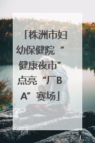 株洲市妇幼保健院“健康夜市”点亮“厂BA”赛场