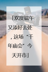 欢度端午又添好去处，这场“千年庙会”今天开市
