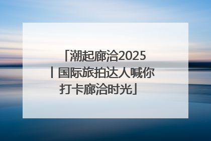 潮起廊洽2025丨国际旅拍达人喊你打卡廊洽时光