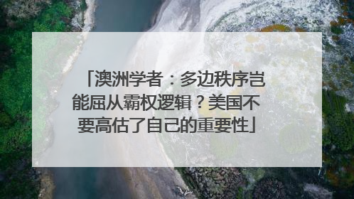 澳洲学者：多边秩序岂能屈从霸权逻辑？美国不要高估了自己的重要性