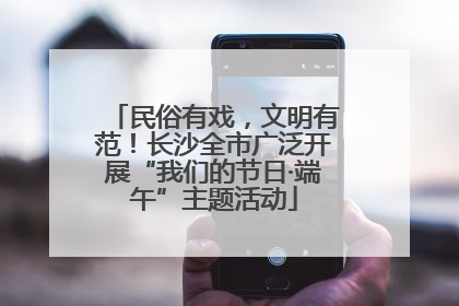 民俗有戏，文明有范！长沙全市广泛开展“我们的节日·端午”主题活动