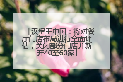 汉堡王中国：将对餐厅门店布局进行全面评估，关闭部分门店并新开40至60家