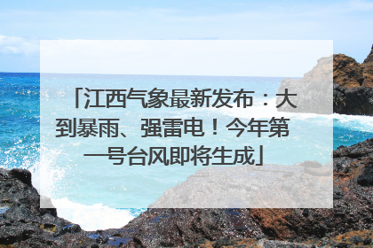 江西气象最新发布：大到暴雨、强雷电！今年第一号台风即将生成