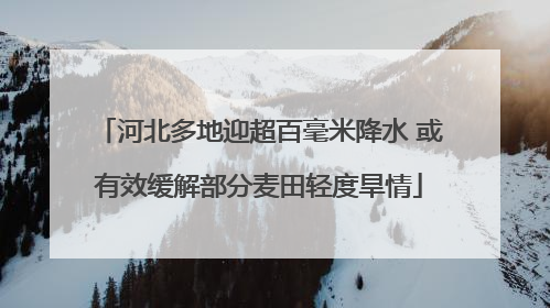 河北多地迎超百毫米降水 或有效缓解部分麦田轻度旱情