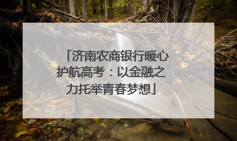 济南农商银行暖心护航高考：以金融之力托举青春梦想