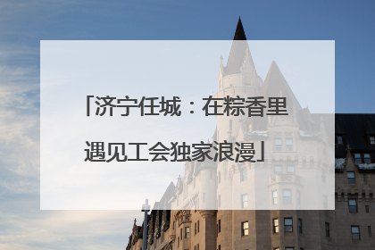 济宁任城：在粽香里遇见工会独家浪漫