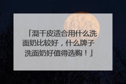 混干皮适合用什么洗面奶比较好，什么牌子洗面奶好值得选购！