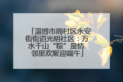 淄博市周村区永安街街道光明社区：万水千山“粽”是情 邻里欢聚迎端午