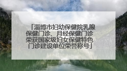 淄博市妇幼保健院乳腺保健门诊、月经保健门诊荣获国家级妇女保健特色门诊建设单位荣誉称号