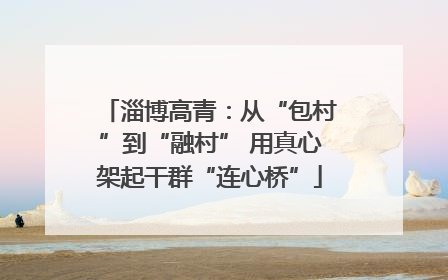 淄博高青：从“包村”到“融村” 用真心架起干群“连心桥”