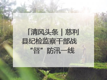清风头条｜慈利县纪检监察干部战“督”防汛一线 守护群众利益