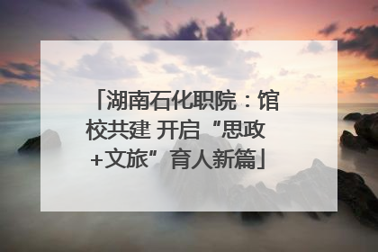 湖南石化职院：馆校共建 开启“思政+文旅”育人新篇