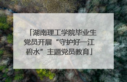 湖南理工学院毕业生党员开展“守护好一江碧水”主题党员教育