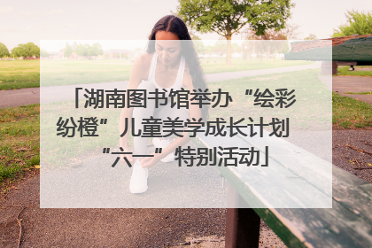 湖南图书馆举办“绘彩纷橙”儿童美学成长计划“六一”特别活动