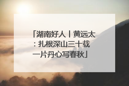 湖南好人丨黄远太：扎根深山三十载 一片丹心写春秋