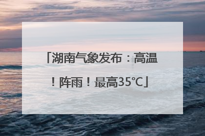 湖南气象发布：高温！阵雨！最高35℃