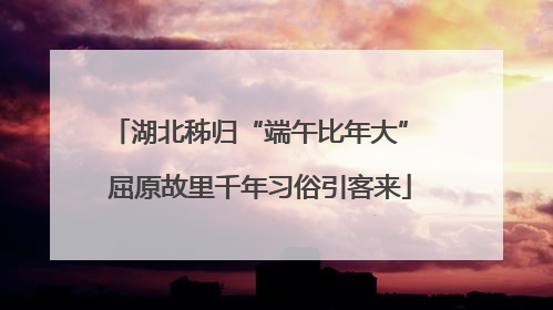 湖北秭归“端午比年大” 屈原故里千年习俗引客来