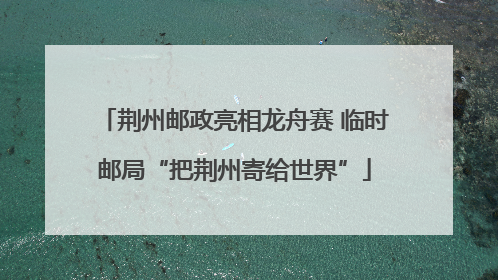 荆州邮政亮相龙舟赛 临时邮局“把荆州寄给世界”
