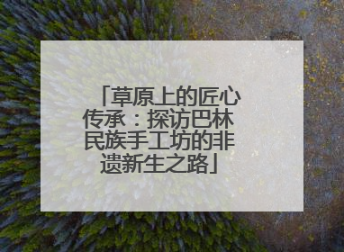 草原上的匠心传承：探访巴林民族手工坊的非遗新生之路