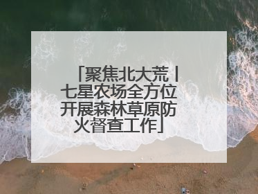 聚焦北大荒丨七星农场全方位开展森林草原防火督查工作
