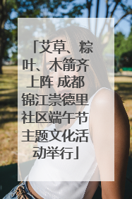 艾草、粽叶、木箭齐上阵 成都锦江崇德里社区端午节主题文化活动举行
