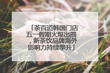 茶百道韩国门店五一假期火爆出圈，新茶饮品牌海外影响力持续攀升