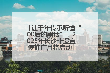 让千年传承听懂“00后的黑话”，2025年长沙非遗宣传推广月将启动