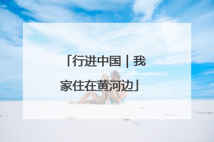 行进中国｜我家住在黄河边