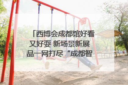 西博会成都馆好看又好耍 新场景新展品一网打尽“成都智造”｜西博视界