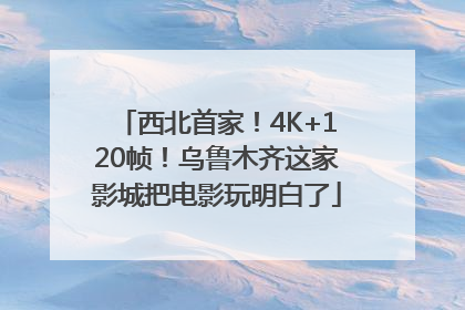西北首家！4K+120帧！乌鲁木齐这家影城把电影玩明白了