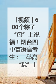视频｜600个粽子“包”上祝福！烟台四中寄语高考生：一举高“粽”