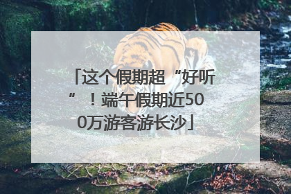这个假期超“好听”！端午假期近500万游客游长沙
