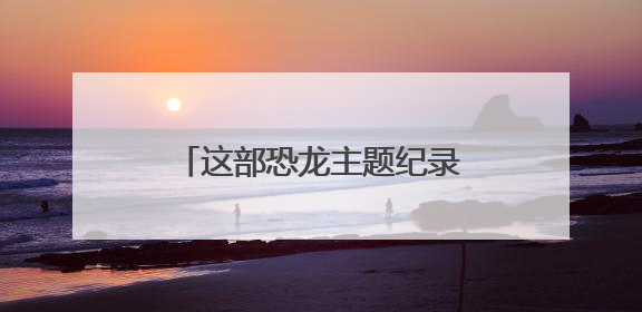 这部恐龙主题纪录片已上线，将刷新你对史前巨兽的认知