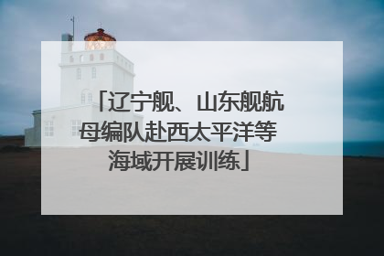 辽宁舰、山东舰航母编队赴西太平洋等海域开展训练